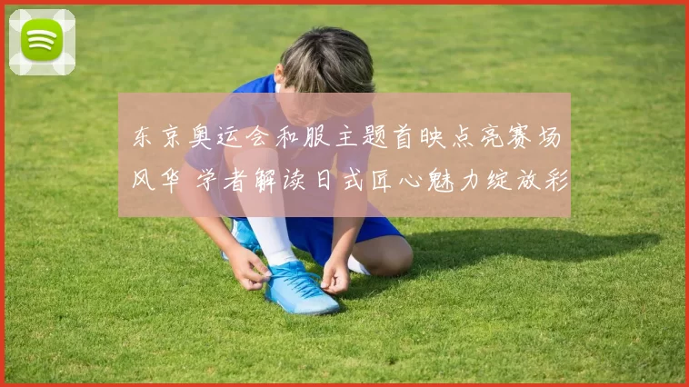 东京奥运会和服主题首映点亮赛场风华 学者解读日式匠心魅力绽放彩