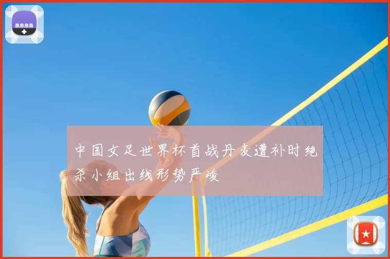 中国女足世界杯首战丹麦遭补时绝杀小组出线形势严峻