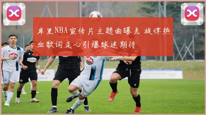 库里NBA宣传片主题曲曝光 旋律热血歌词走心引爆球迷期待