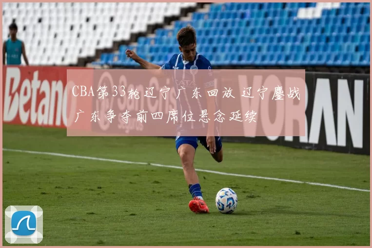 CBA第33轮辽宁广东回放 辽宁鏖战广东争夺前四席位悬念延续